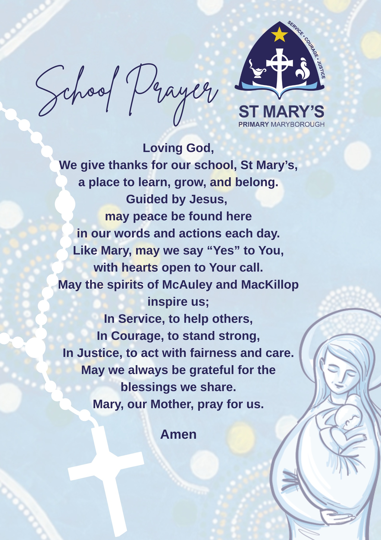 School Prayer Loving God, We give thanks for our school, St Mary’s, a place to learn, grow, and belong. Guided by Jesus, may peace be found here in our words and actions each day. Like Mary, may we say “Yes” to God, with hearts open to His call. May the spirits of McAuley and MacKillop inspire us In Service, to help others In Courage, to stand strong In Justice, to act with fairness and care May we always be grateful for the blessings we share. Mary our Mother, pray for us Amen